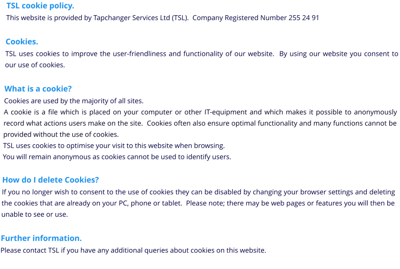 TSL cookie policy. This website is provided by Tapchanger Services Ltd (TSL).  Company Registered Number 255 24 91  Cookies. TSL uses cookies to improve the user-friendliness and functionality of our website.  By using our website you consent to our use of cookies.  What is a cookie? Cookies are used by the majority of all sites. A cookie is a file which is placed on your computer or other IT-equipment and which makes it possible to anonymously record what actions users make on the site.  Cookies often also ensure optimal functionality and many functions cannot be provided without the use of cookies. TSL uses cookies to optimise your visit to this website when browsing. You will remain anonymous as cookies cannot be used to identify users.  How do I delete Cookies? If you no longer wish to consent to the use of cookies they can be disabled by changing your browser settings and deleting the cookies that are already on your PC, phone or tablet.  Please note; there may be web pages or features you will then be unable to see or use.  Further information. Please contact TSL if you have any additional queries about cookies on this website.